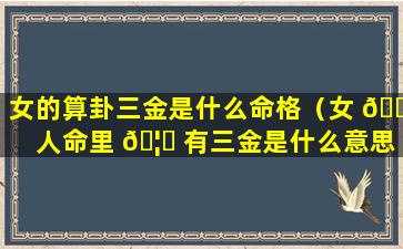 女的算卦三金是什么命格（女 🐝 人命里 🦆 有三金是什么意思）